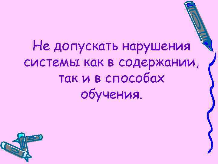 Не допускать нарушения системы как в содержании, так и в способах обучения. 