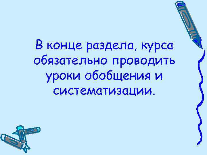 В конце раздела, курса обязательно проводить уроки обобщения и систематизации. 