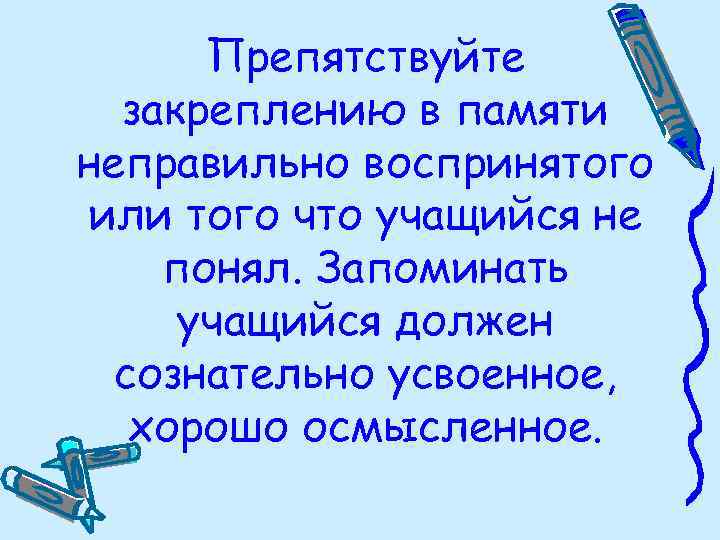 Препятствуйте закреплению в памяти неправильно воспринятого или того что учащийся не понял. Запоминать учащийся