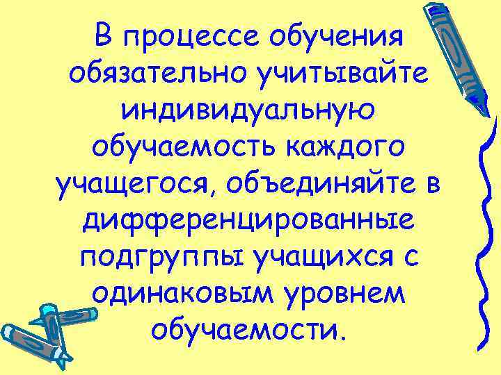 В процессе обучения обязательно учитывайте индивидуальную обучаемость каждого учащегося, объединяйте в дифференцированные подгруппы учащихся