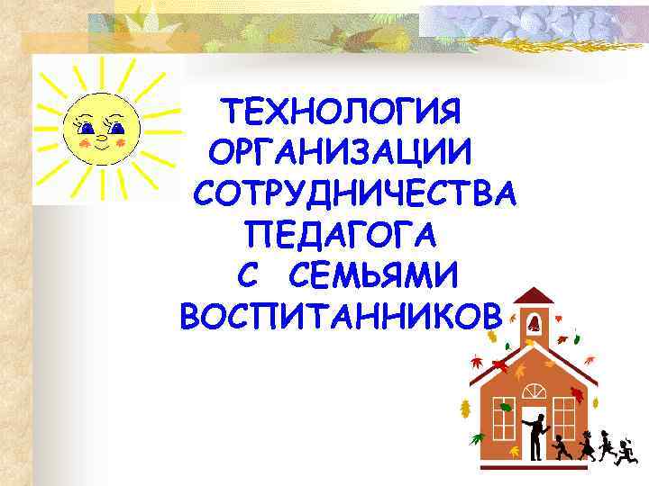 ТЕХНОЛОГИЯ ОРГАНИЗАЦИИ СОТРУДНИЧЕСТВА ПЕДАГОГА С СЕМЬЯМИ ВОСПИТАННИКОВ 