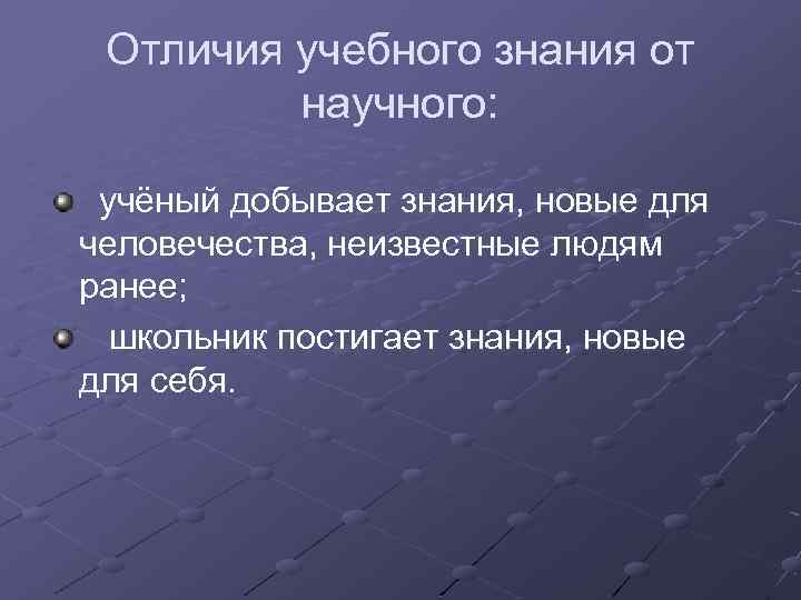 Отличия учебного знания от научного: учёный добывает знания, новые для человечества, неизвестные людям ранее;