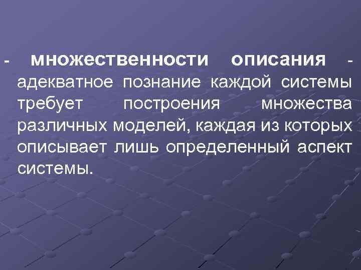 - множественности описания - адекватное познание каждой системы требует построения множества различных моделей, каждая