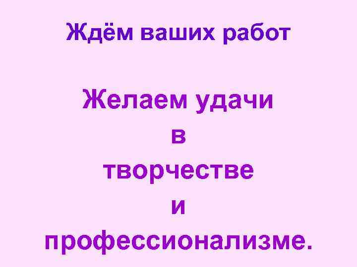 Ждём ваших работ Желаем удачи в творчестве и профессионализме. 