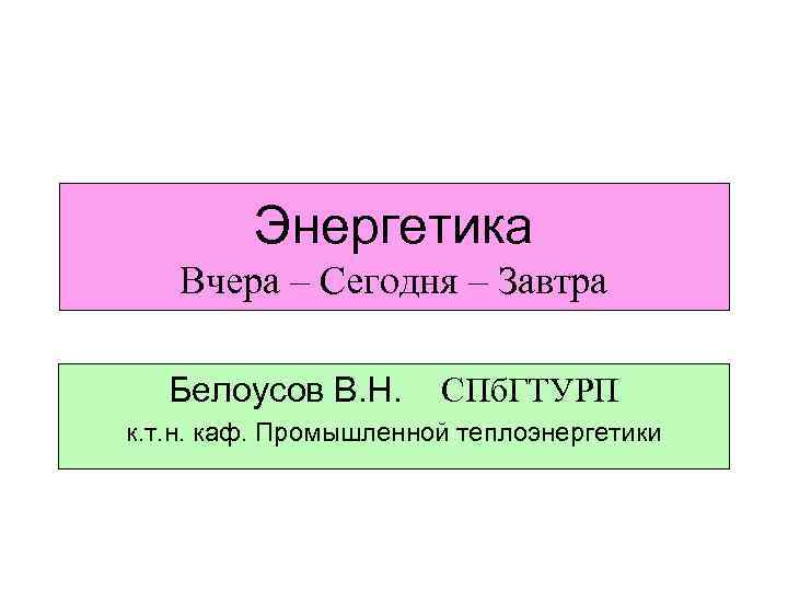 Энергетика Вчера – Сегодня – Завтра Белоусов В. Н. СПб. ГТУРП к. т. н.