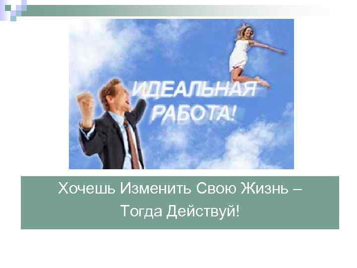 Хочешь Изменить Свою Жизнь – Тогда Действуй! 