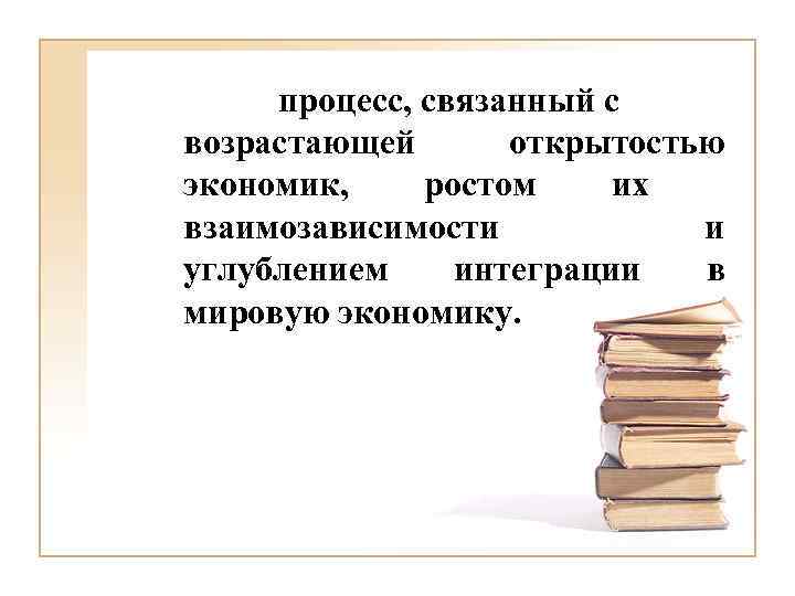 процесс, связанный с возрастающей открытостью экономик, ростом их взаимозависимости и углублением интеграции в мировую