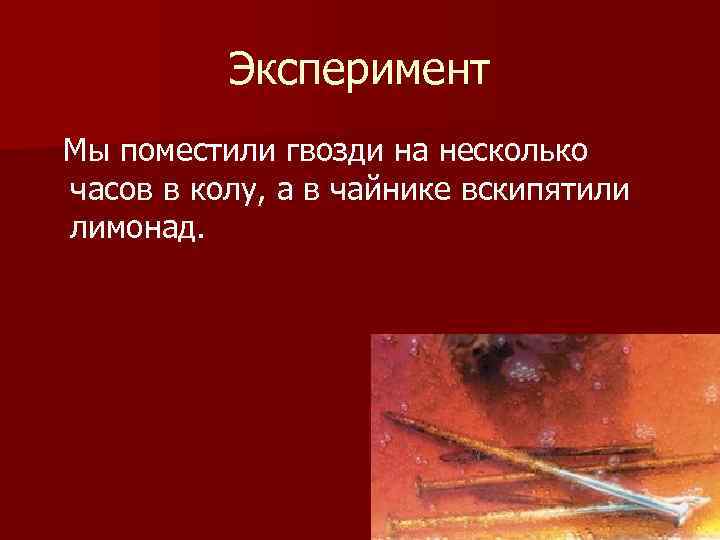 Эксперимент Мы поместили гвозди на несколько часов в колу, а в чайнике вскипятили лимонад.