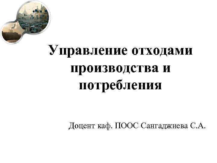 Управление отходами производства и потребления Доцент каф. ПООС Сангаджиева С. А. 