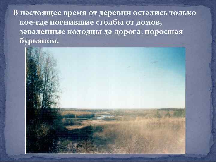 В настоящее время от деревни остались только кое-где погнившие столбы от домов, заваленные колодцы