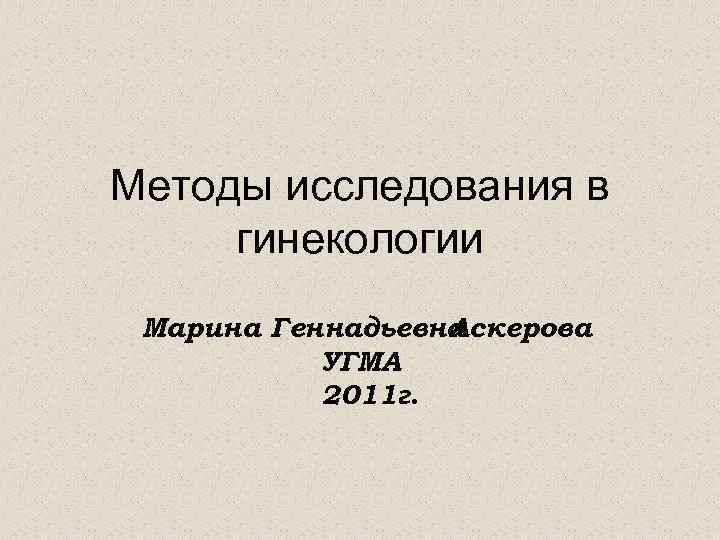 Методы исследования в гинекологии Марина Геннадьевна Аскерова УГМА 2011 г. 