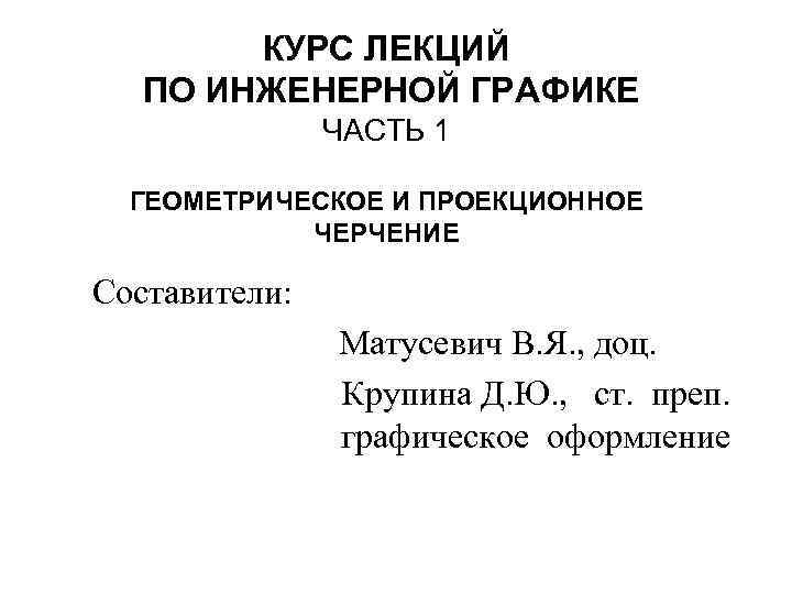 КУРС ЛЕКЦИЙ ПО ИНЖЕНЕРНОЙ ГРАФИКЕ ЧАСТЬ 1 ГЕОМЕТРИЧЕСКОЕ И ПРОЕКЦИОННОЕ ЧЕРЧЕНИЕ Составители: Матусевич В.