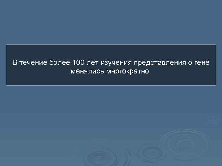 В течение более 100 лет изучения представления о гене менялись многократно. 