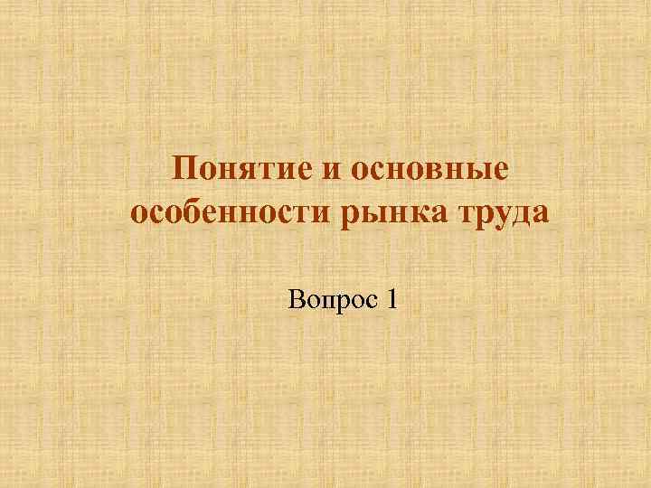 Понятие и основные особенности рынка труда Вопрос 1 