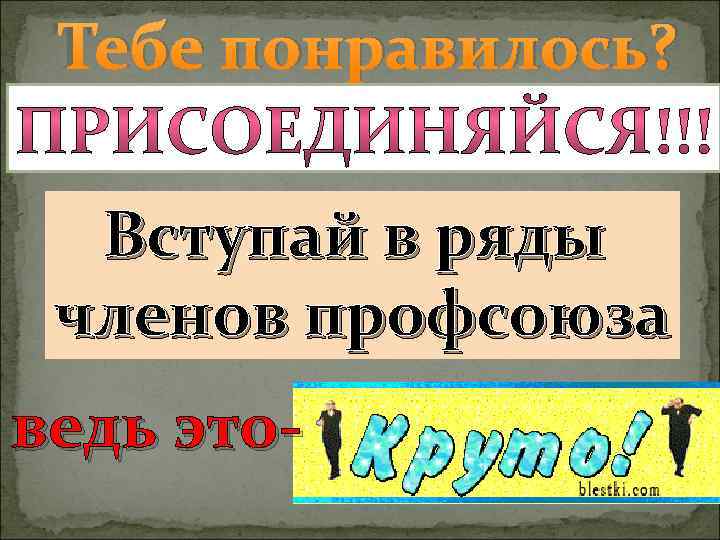 Тебе понравилось? Вступай в ряды членов профсоюза ведь это- 