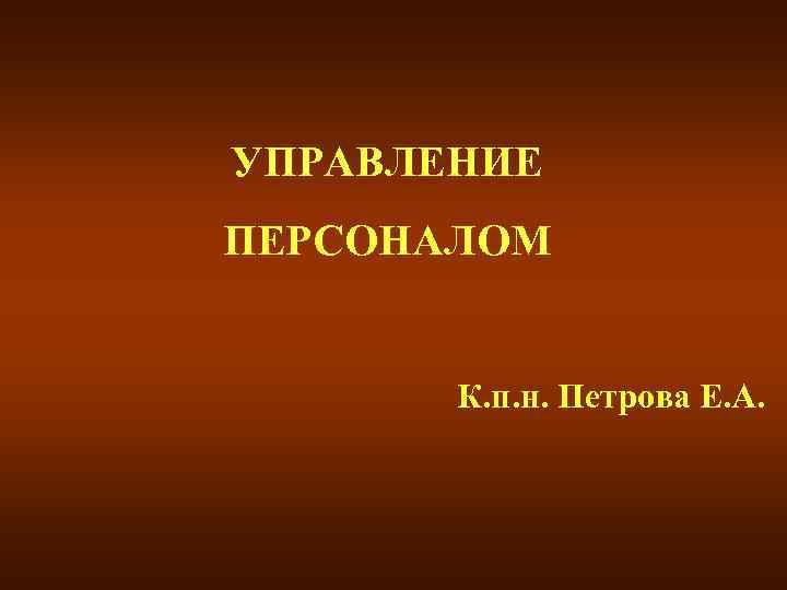 УПРАВЛЕНИЕ ПЕРСОНАЛОМ К. п. н. Петрова Е. А. 