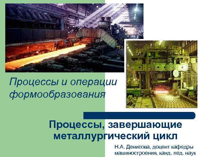 Процессы и операции формообразования Процессы, завершающие металлургический цикл Н. А. Денисова, доцент кафедры машиностроения,