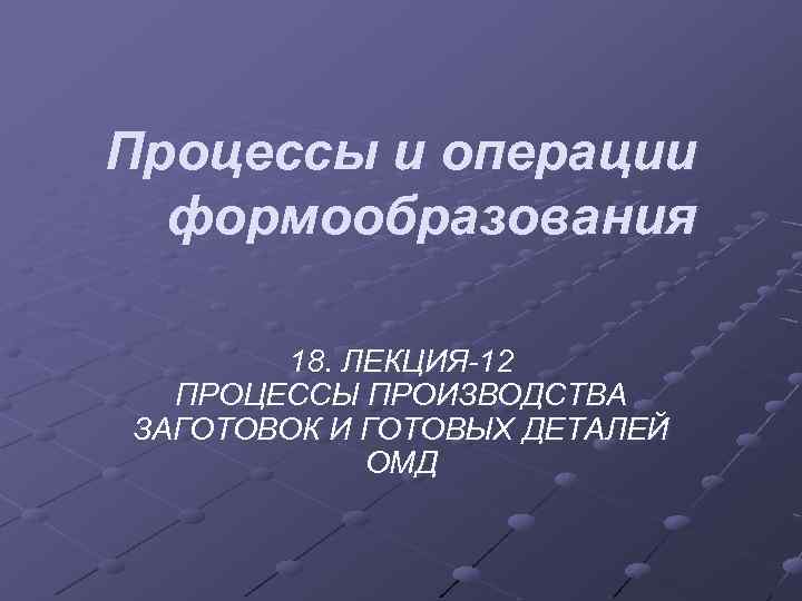 Процессы и операции формообразования 18. ЛЕКЦИЯ-12 ПРОЦЕССЫ ПРОИЗВОДСТВА ЗАГОТОВОК И ГОТОВЫХ ДЕТАЛЕЙ ОМД 