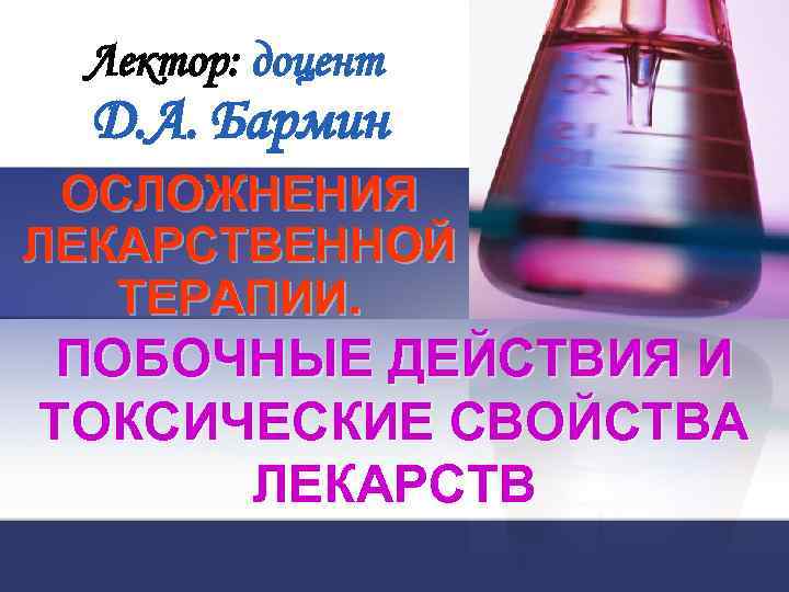 Лектор: доцент Д. А. Бармин ОСЛОЖНЕНИЯ ЛЕКАРСТВЕННОЙ ТЕРАПИИ. ПОБОЧНЫЕ ДЕЙСТВИЯ И ТОКСИЧЕСКИЕ СВОЙСТВА ЛЕКАРСТВ