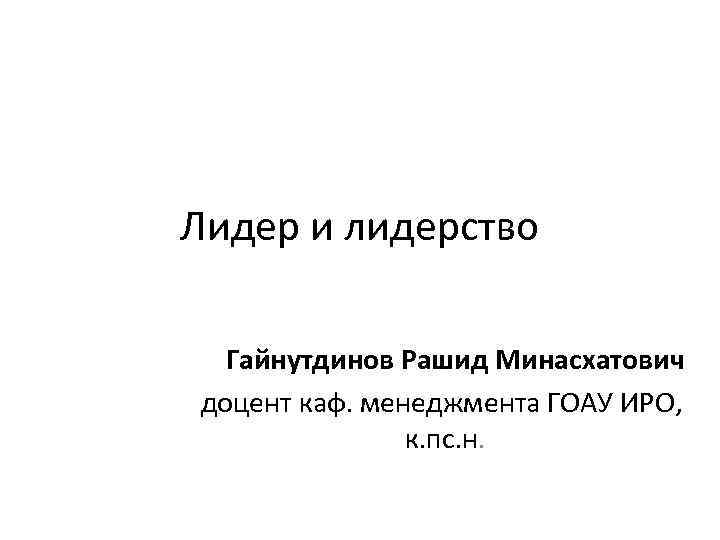 Лидер и лидерство Гайнутдинов Рашид Минасхатович доцент каф. менеджмента ГОАУ ИРО, к. пс. н.