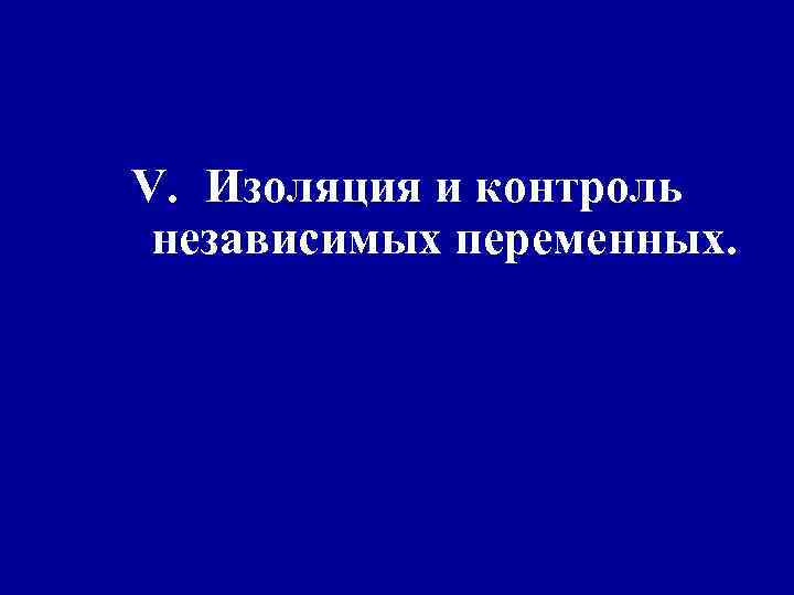 V. Изоляция и контроль независимых переменных. 