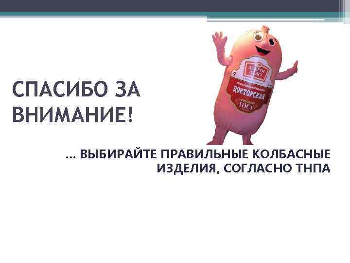 СПАСИБО ЗА ВНИМАНИЕ! … ВЫБИРАЙТЕ ПРАВИЛЬНЫЕ КОЛБАСНЫЕ ИЗДЕЛИЯ, СОГЛАСНО ТНПА 