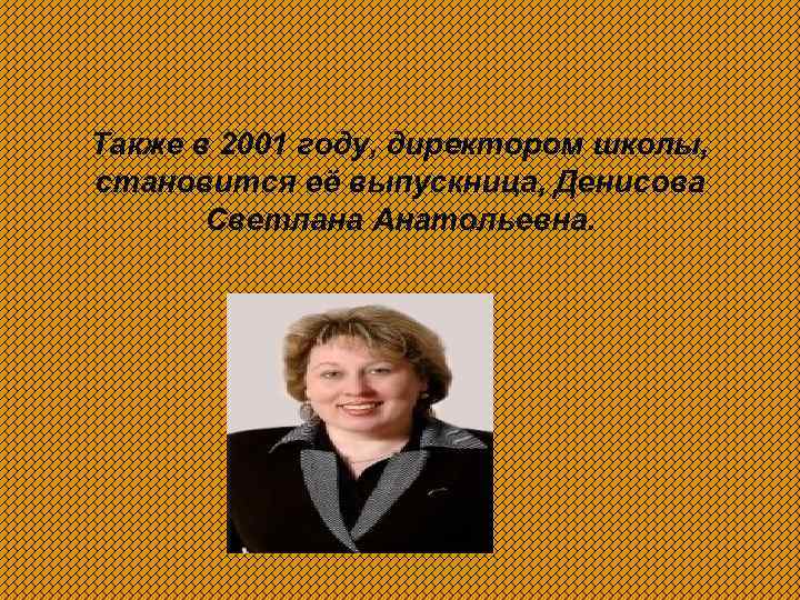 Также в 2001 году, директором школы, становится её выпускница, Денисова Светлана Анатольевна. 