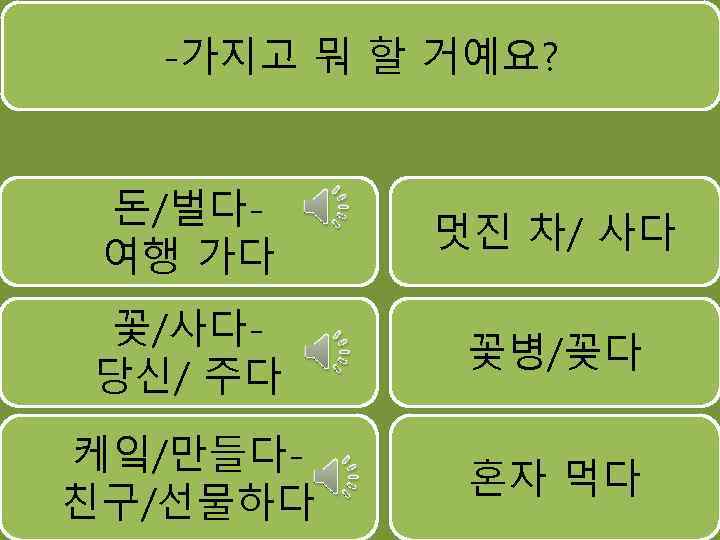 -가지고 뭐 할 거예요? 돈/벌다여행 가다 멋진 차/ 사다 꽃/사다당신/ 주다 꽃병/꽂다 케잌/만들다친구/선물하다 혼자
