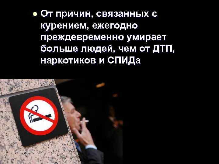 l От причин, связанных с курением, ежегодно преждевременно умирает больше людей, чем от ДТП,