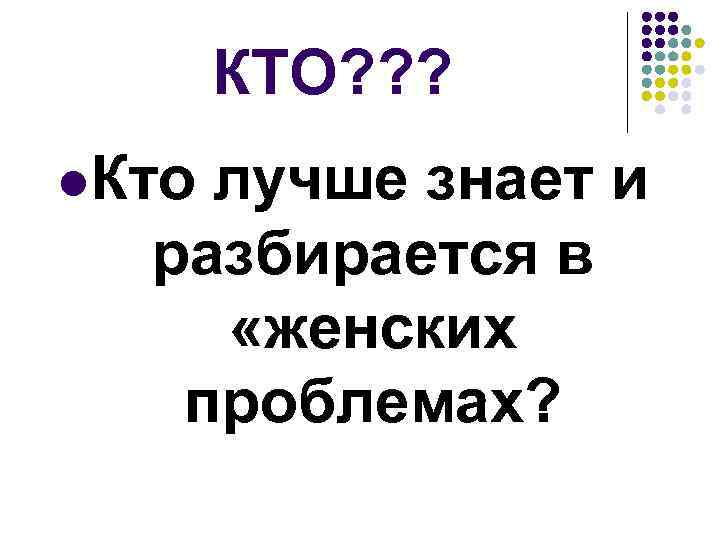 КТО? ? ? l. Кто лучше знает и разбирается в «женских проблемах? 