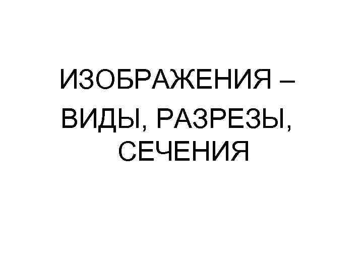 ИЗОБРАЖЕНИЯ – ВИДЫ, РАЗРЕЗЫ, СЕЧЕНИЯ 