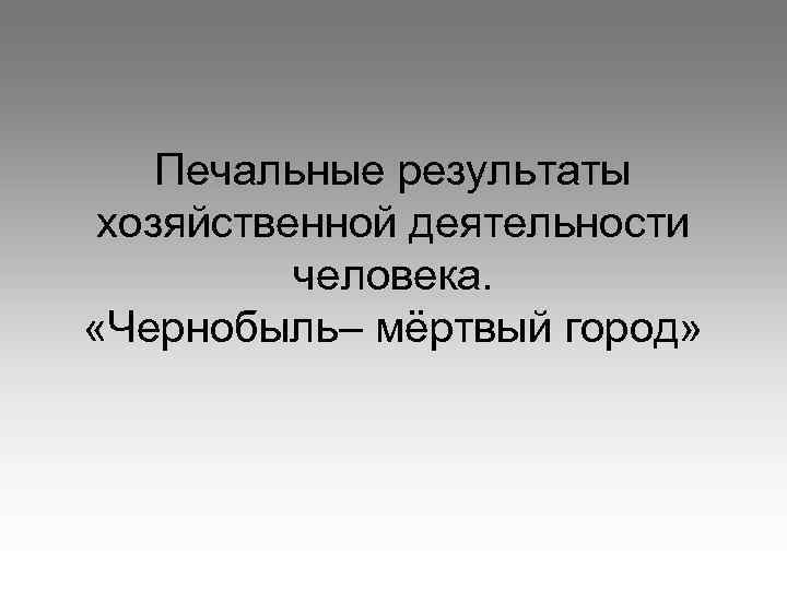 Печальные результаты хозяйственной деятельности человека. «Чернобыль– мёртвый город» 