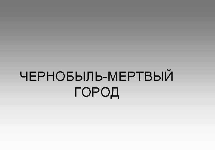 ЧЕРНОБЫЛЬ-МЕРТВЫЙ ГОРОД 