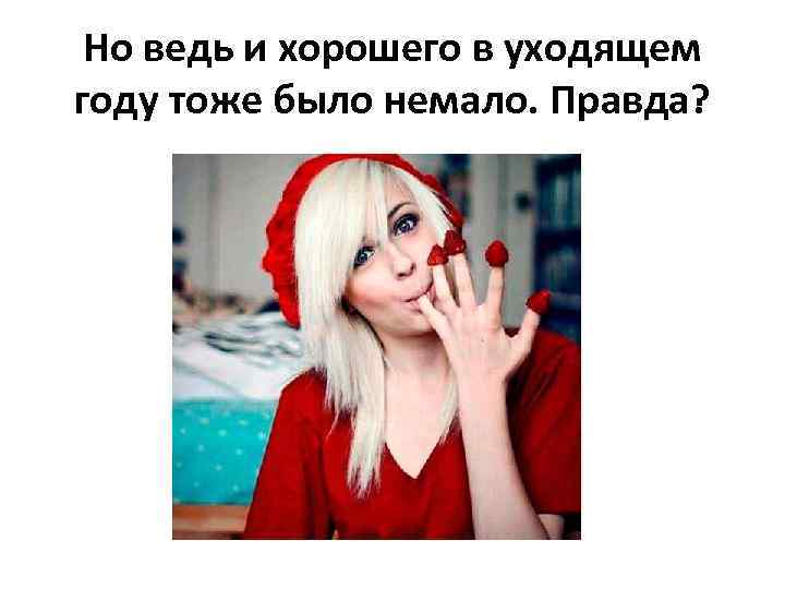 Но ведь и хорошего в уходящем году тоже было немало. Правда? 