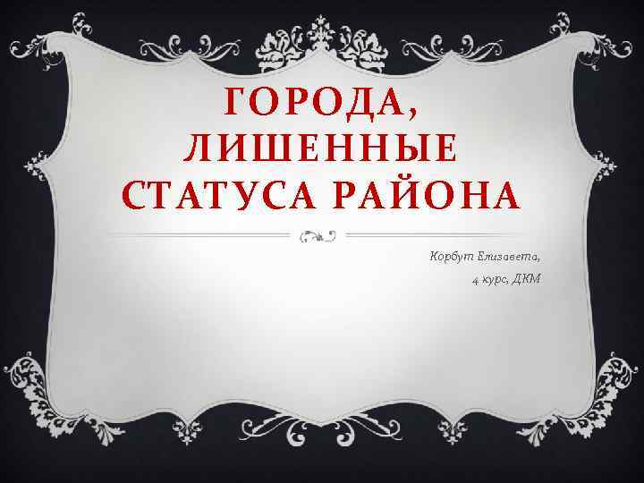 ГОРОДА, ЛИШЕННЫЕ СТАТУСА РАЙОНА Корбут Елизавета, 4 курс, ДКМ 