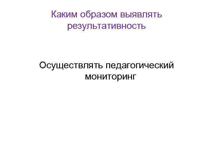 Каким образом выявлять результативность Осуществлять педагогический мониторинг 