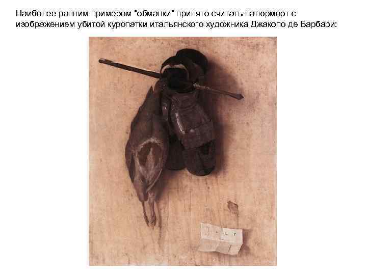 Наиболее ранним примером "обманки" принято считать натюрморт с изображением убитой куропатки итальянского художника Джакопо