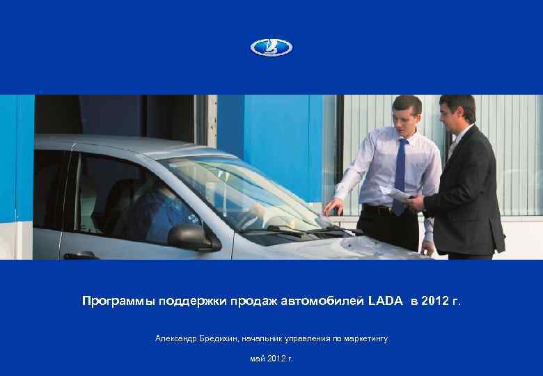 Программы поддержки продаж автомобилей LADA в 2012 г. Александр Бредихин, начальник управления по маркетингу