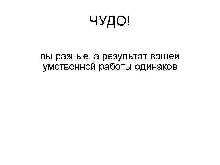 ЧУДО! вы разные, а результат вашей умственной работы одинаков 