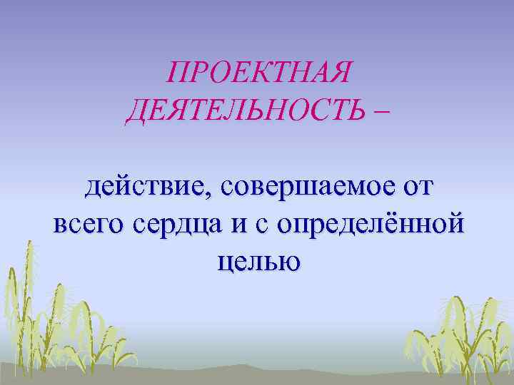 ПРОЕКТНАЯ ДЕЯТЕЛЬНОСТЬ – действие, совершаемое от всего сердца и с определённой целью 