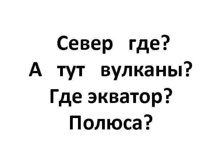  Север где? А тут вулканы? Где экватор? Полюса? 