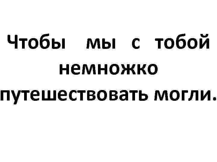  Чтобы мы с тобой немножко путешествовать могли. 