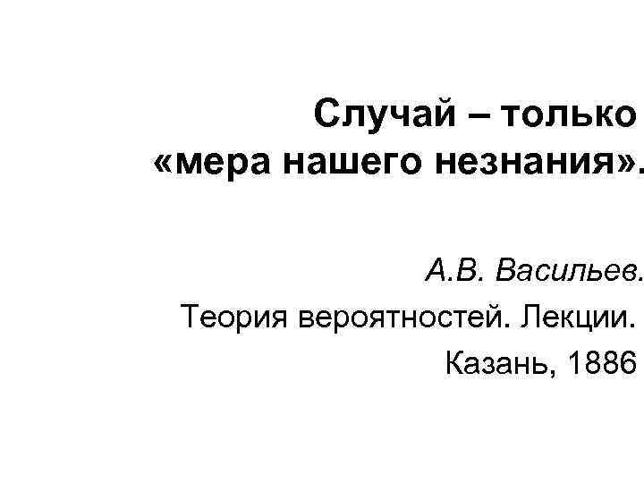Случай – только «мера нашего незнания» . А. В. Васильев. Теория вероятностей. Лекции. Казань,