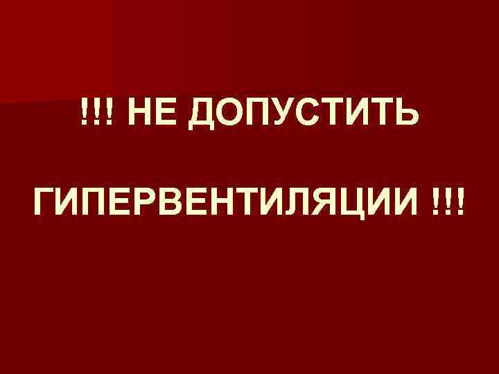 !!! НЕ ДОПУСТИТЬ ГИПЕРВЕНТИЛЯЦИИ !!! 