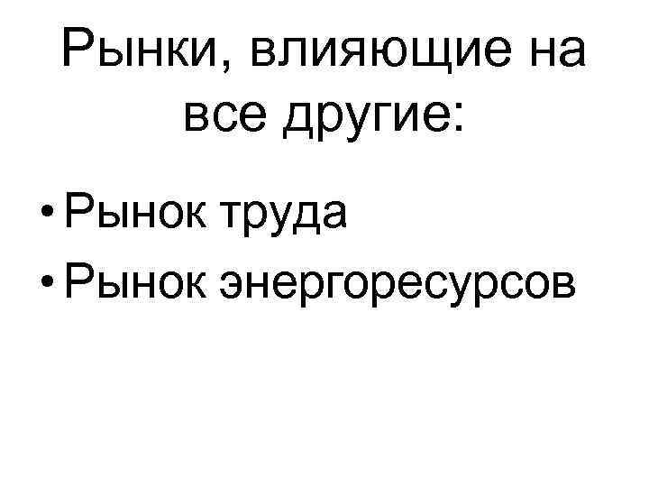 Рынки, влияющие на все другие: • Рынок труда • Рынок энергоресурсов 