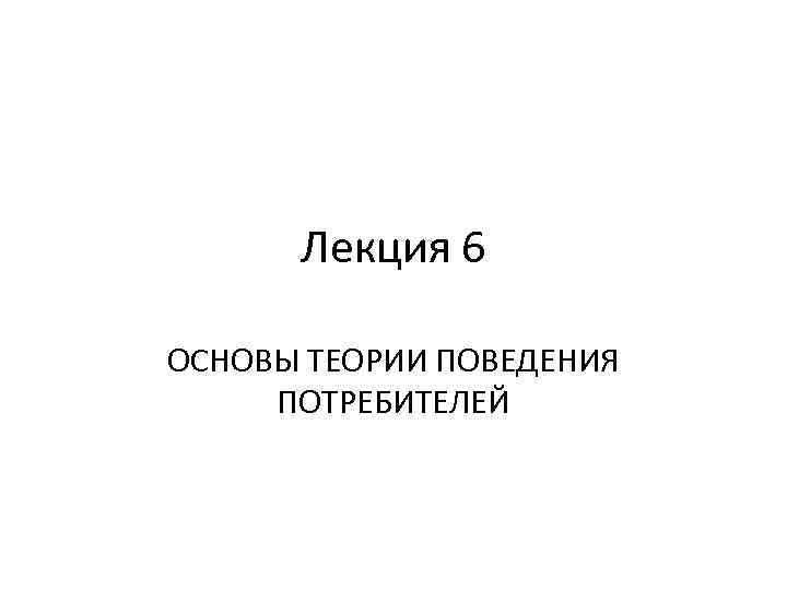Лекция 6 ОСНОВЫ ТЕОРИИ ПОВЕДЕНИЯ ПОТРЕБИТЕЛЕЙ 