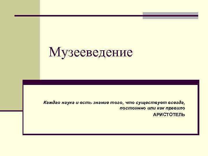 Музееведение Каждая наука и есть знание того, что существует всегда, постоянно или как правило