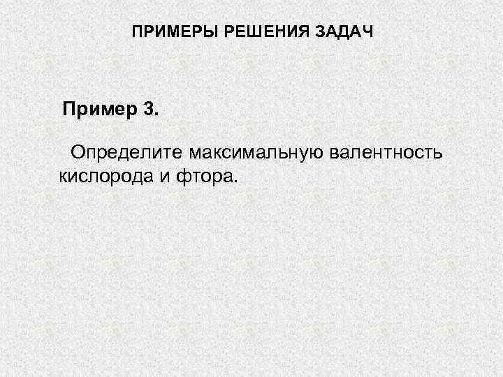 ПРИМЕРЫ РЕШЕНИЯ ЗАДАЧ Пример 3. Определите максимальную валентность кислорода и фтора. 