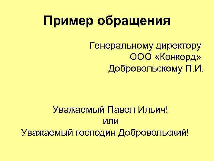 Пример обращения Генеральному директору ООО «Конкорд» Добровольскому П. И. Уважаемый Павел Ильич! или Уважаемый