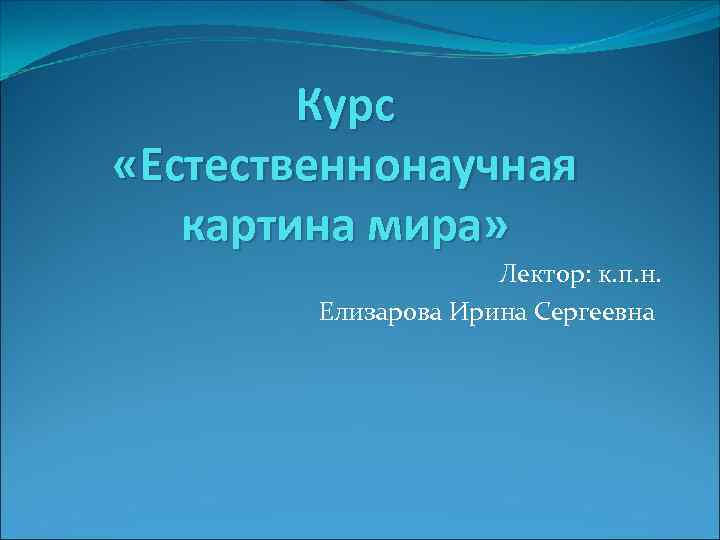 Курс «Естественнонаучная картина мира» Лектор: к. п. н. Елизарова Ирина Сергеевна 